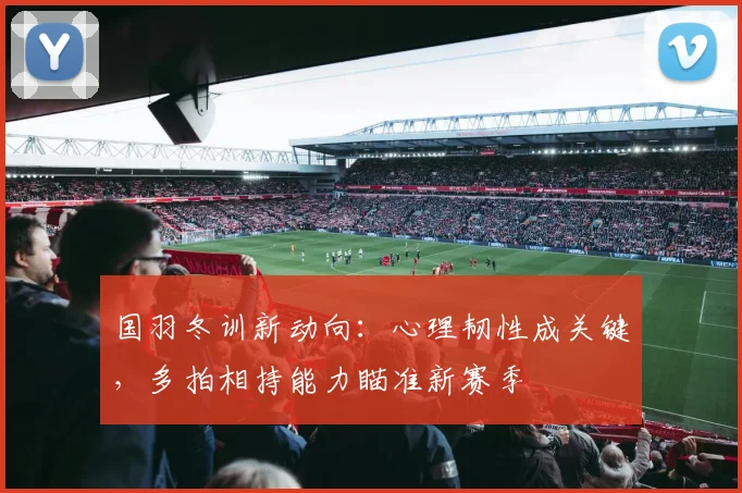 国羽冬训新动向：心理韧性成关键，多拍相持能力瞄准新赛季