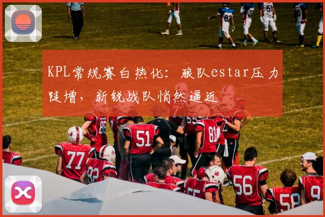 KPL常规赛白热化：狼队estar压力陡增，新锐战队悄然逼近