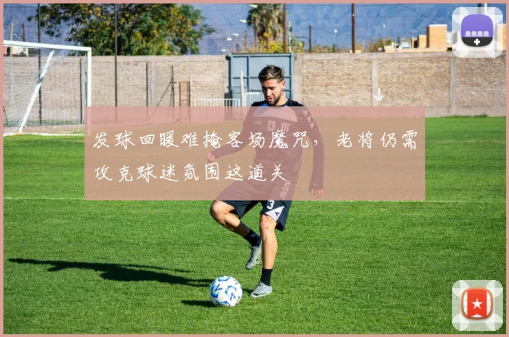 发球回暖难掩客场魔咒，老将仍需攻克球迷氛围这道关