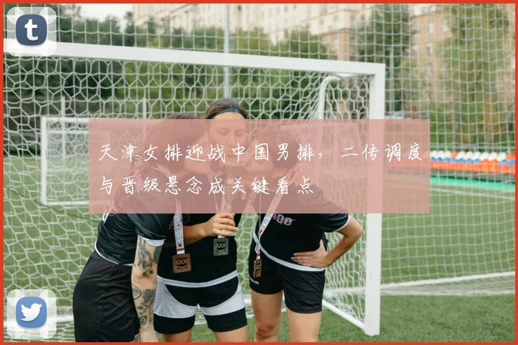 天津女排迎战中国男排，二传调度与晋级悬念成关键看点