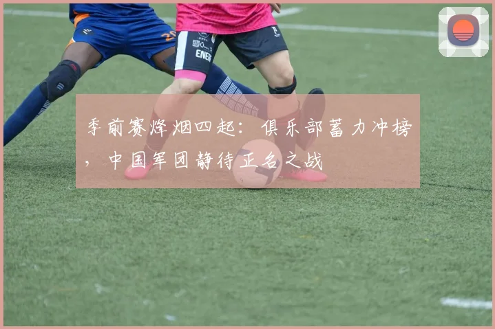 季前赛烽烟四起：俱乐部蓄力冲榜，中国军团静待正名之战