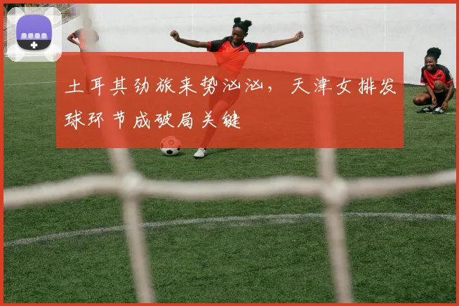 土耳其劲旅来势汹汹，天津女排发球环节成破局关键