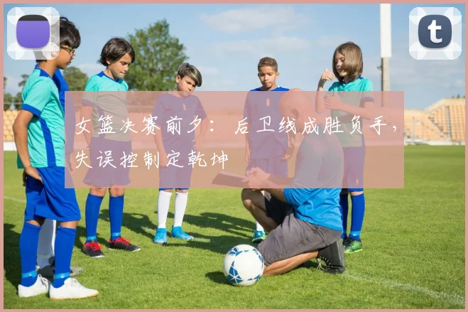 女篮决赛前夕：后卫线成胜负手，失误控制定乾坤