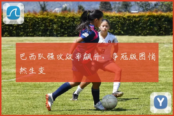 巴西队强攻效率飙升，争冠版图悄然生变