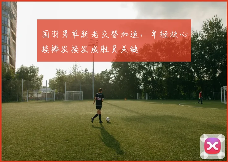 国羽男单新老交替加速，年轻核心接棒发接发成胜负关键