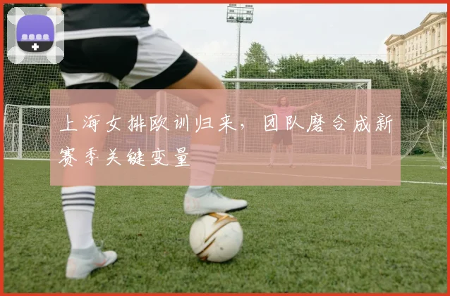 上海女排欧训归来，团队磨合成新赛季关键变量