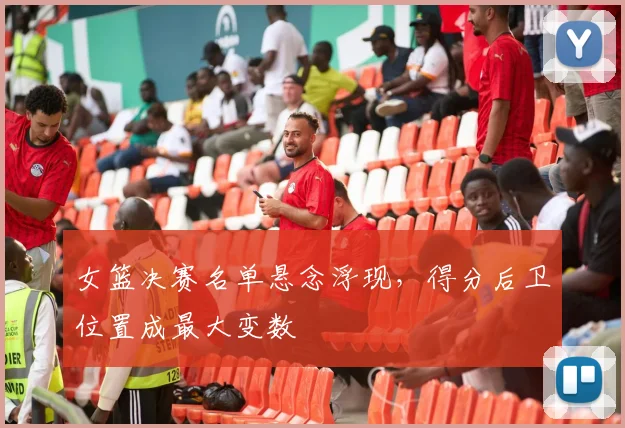 女篮决赛名单悬念浮现，得分后卫位置成最大变数