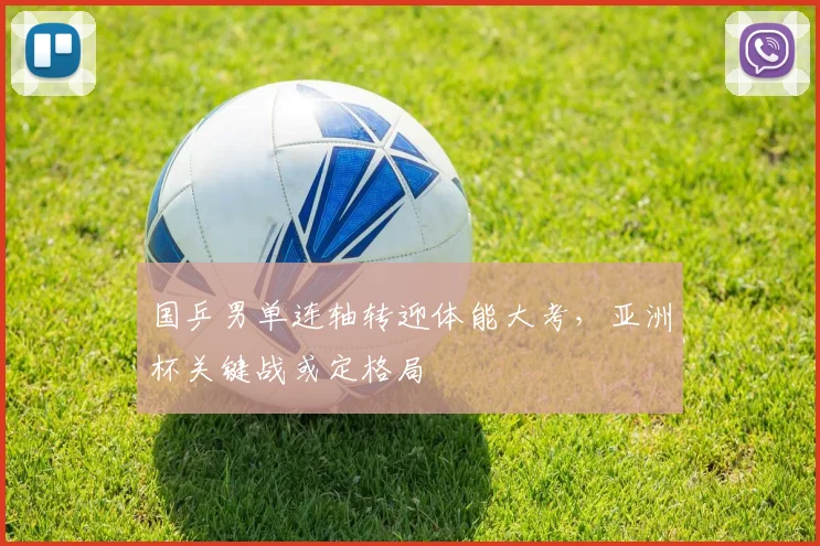 国乒男单连轴转迎体能大考，亚洲杯关键战或定格局