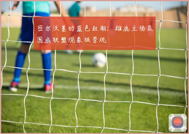 密尔沃基的蓝色狂潮：雄鹿主场氛围成联盟现象级景观