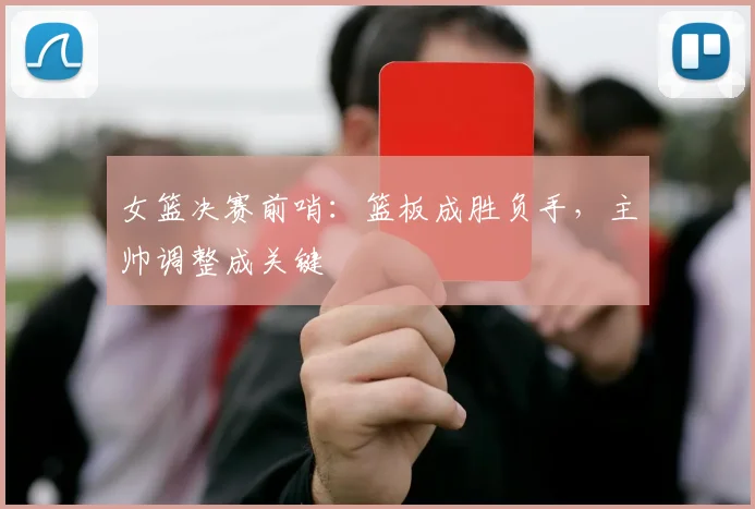 女篮决赛前哨：篮板成胜负手，主帅调整成关键