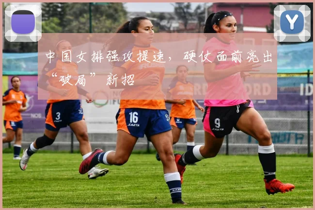 中国女排强攻提速，硬仗面前亮出“破局”新招