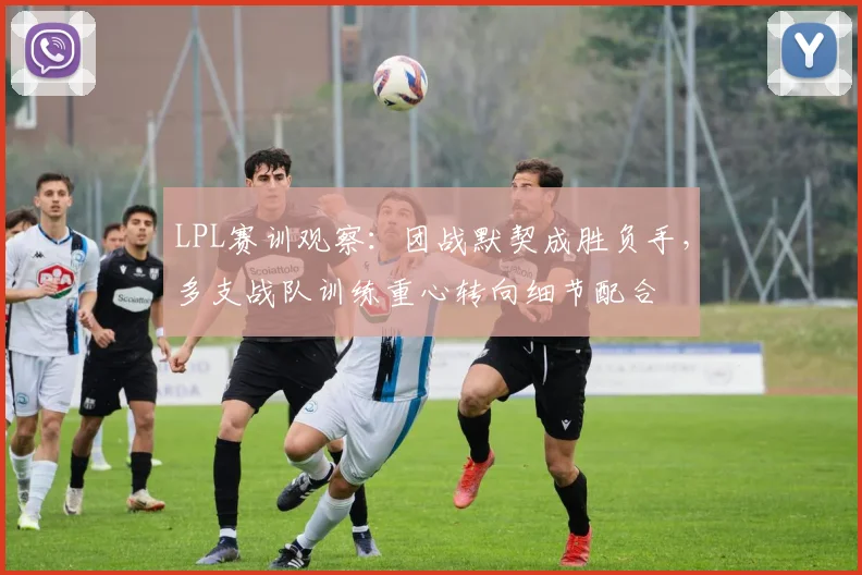 LPL赛训观察：团战默契成胜负手，多支战队训练重心转向细节配合