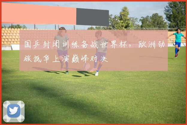 国乒封闭训练备战世界杯，欧洲劲旅抵华上演巅峰对决