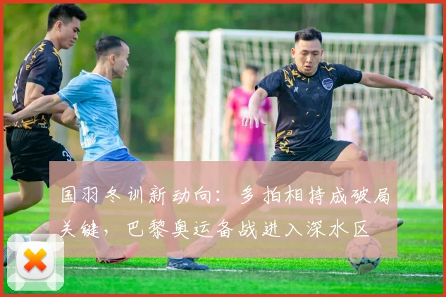 国羽冬训新动向：多拍相持成破局关键，巴黎奥运备战进入深水区