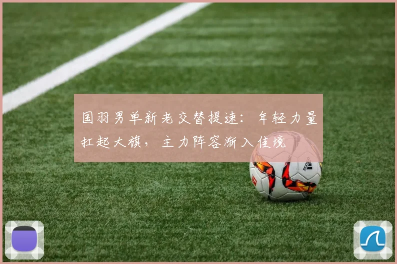 国羽男单新老交替提速：年轻力量扛起大旗，主力阵容渐入佳境