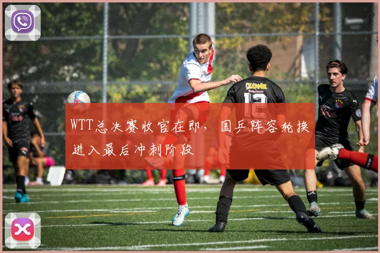 WTT总决赛收官在即，国乒阵容轮换进入最后冲刺阶段