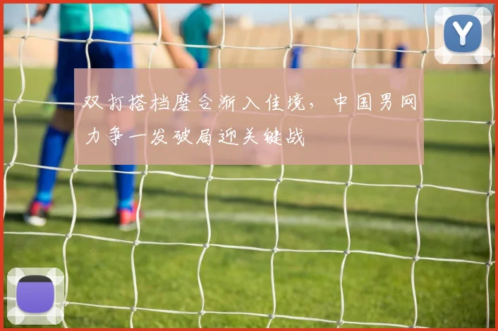 双打搭档磨合渐入佳境，中国男网力争一发破局迎关键战