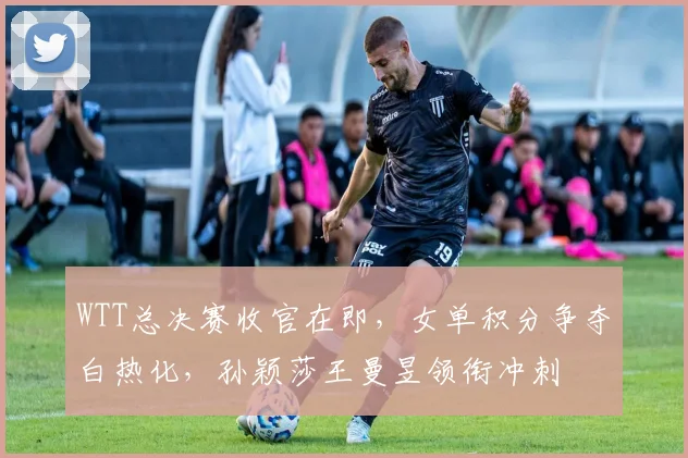 WTT总决赛收官在即，女单积分争夺白热化，孙颖莎王曼昱领衔冲刺