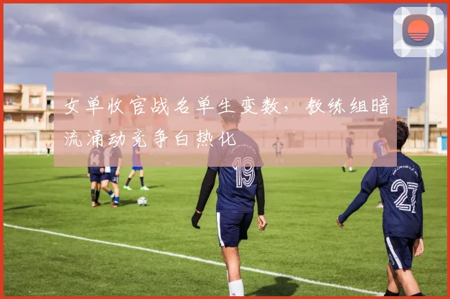 女单收官战名单生变数，教练组暗流涌动竞争白热化