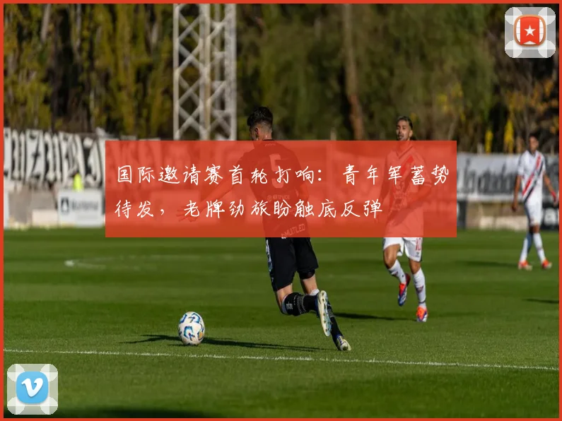 国际邀请赛首轮打响：青年军蓄势待发，老牌劲旅盼触底反弹