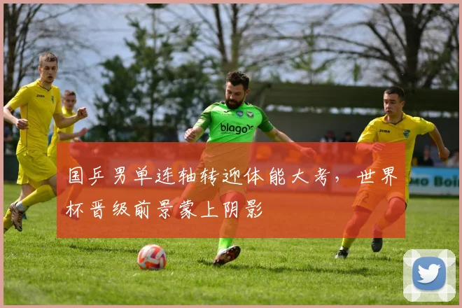国乒男单连轴转迎体能大考，世界杯晋级前景蒙上阴影