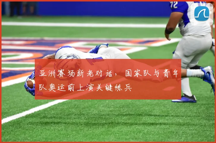 亚洲赛场新老对话，国家队与青年队奥运前上演关键练兵
