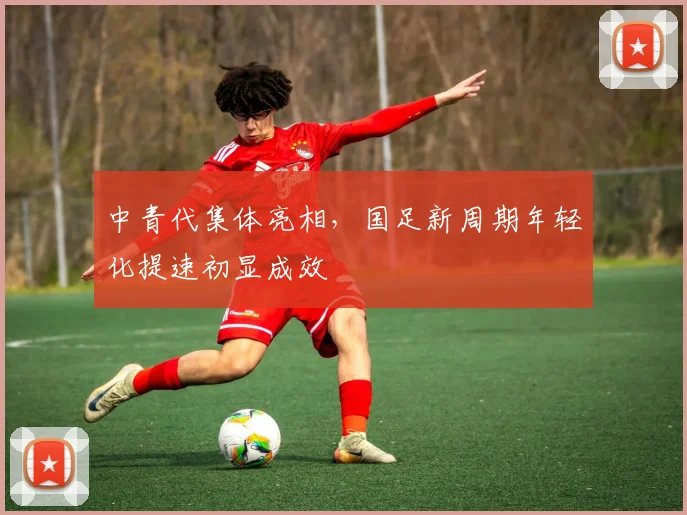 中青代集体亮相，国足新周期年轻化提速初显成效