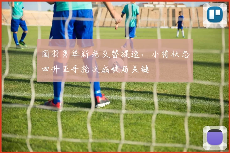 国羽男单新老交替提速，小将状态回升正手抢攻成破局关键