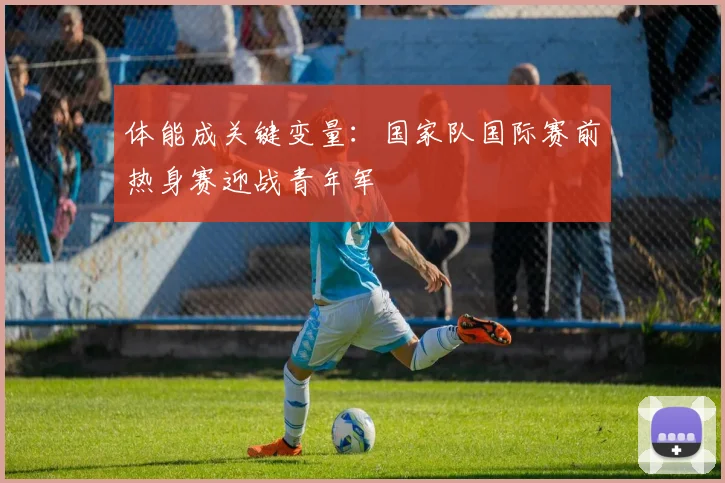 体能成关键变量：国家队国际赛前热身赛迎战青年军