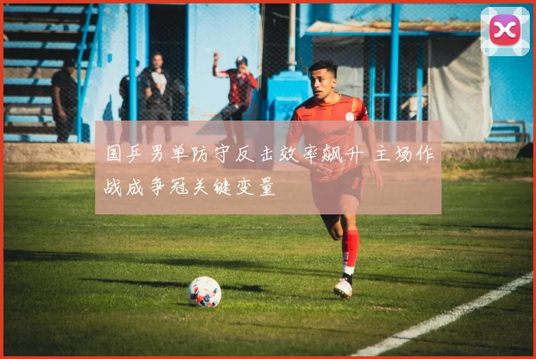 国乒男单防守反击效率飙升 主场作战成争冠关键变量