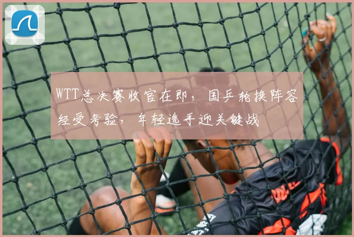 WTT总决赛收官在即，国乒轮换阵容经受考验，年轻选手迎关键战