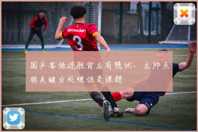 国乒客场连胜背后有隐忧，主帅点明关键分处理仍是课题