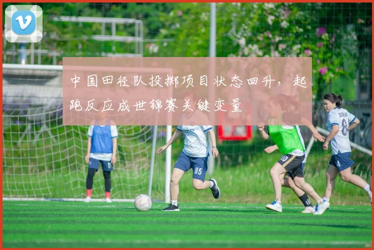 中国田径队投掷项目状态回升，起跑反应成世锦赛关键变量