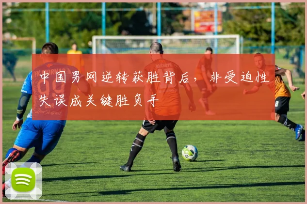 中国男网逆转获胜背后，非受迫性失误成关键胜负手