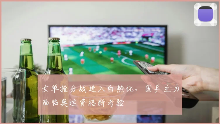 女单抢分战进入白热化，国乒主力面临奥运资格新考验