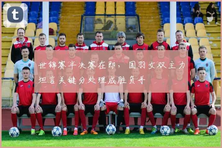 世锦赛半决赛在即，国羽女双主力坦言关键分处理成胜负手