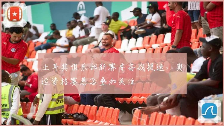 土耳其俱乐部新赛季备战提速，奥运资格赛悬念叠加关注