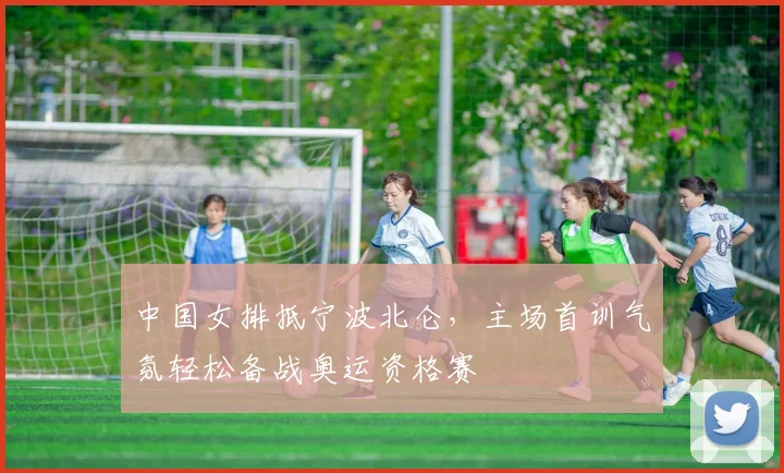 中国女排抵宁波北仑，主场首训气氛轻松备战奥运资格赛