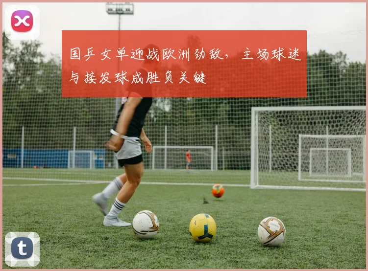 国乒女单迎战欧洲劲敌，主场球迷与接发球成胜负关键