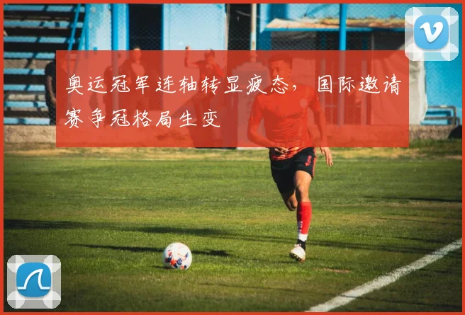 奥运冠军连轴转显疲态，国际邀请赛争冠格局生变