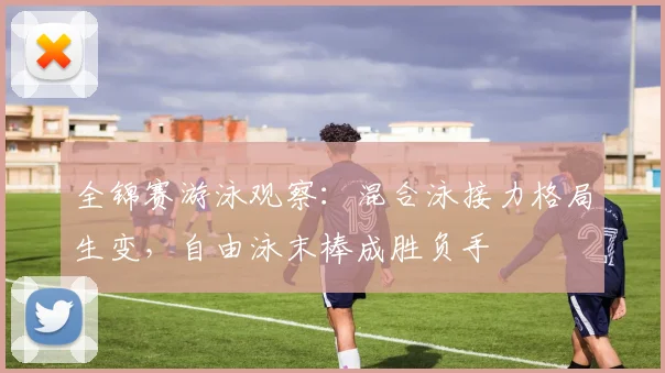 全锦赛游泳观察：混合泳接力格局生变，自由泳末棒成胜负手
