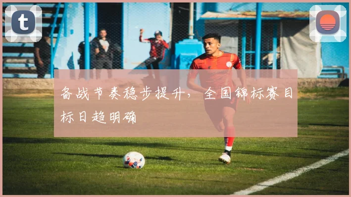 备战节奏稳步提升，全国锦标赛目标日趋明确