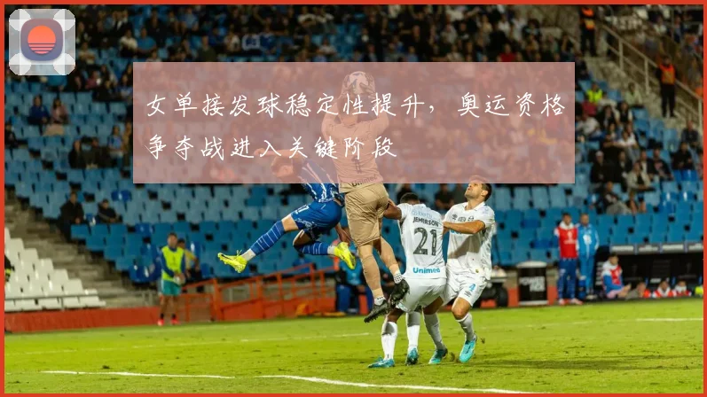 女单接发球稳定性提升，奥运资格争夺战进入关键阶段