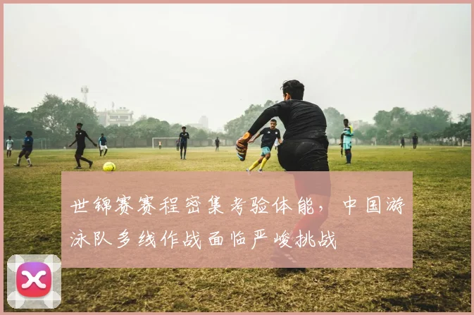 世锦赛赛程密集考验体能，中国游泳队多线作战面临严峻挑战