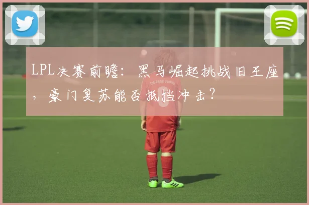 LPL决赛前瞻：黑马崛起挑战旧王座，豪门复苏能否抵挡冲击？