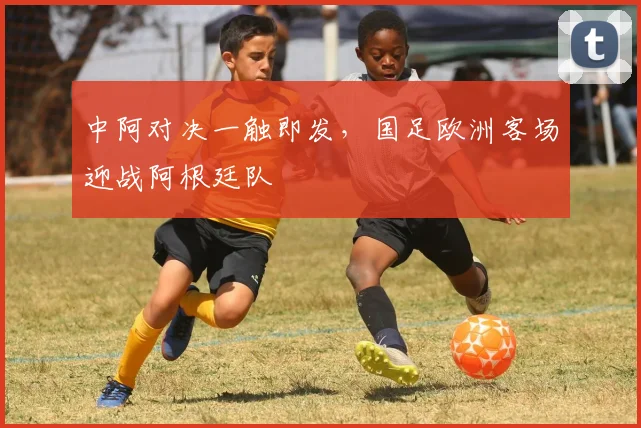 中阿对决一触即发，国足欧洲客场迎战阿根廷队