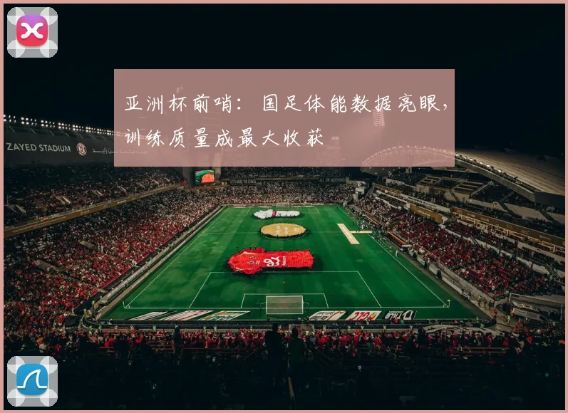 亚洲杯前哨：国足体能数据亮眼，训练质量成最大收获