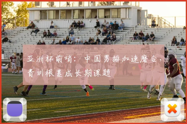 亚洲杯前哨：中国男排加速磨合，青训根基成长期课题
