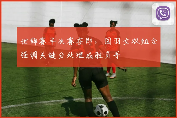 世锦赛半决赛在即，国羽女双组合强调关键分处理成胜负手